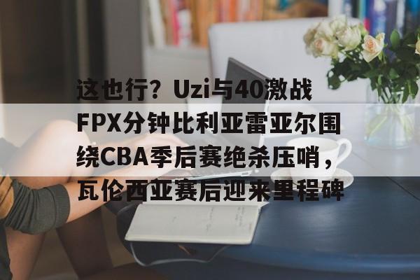 开云中国-这也行？Uzi与40激战FPX分钟比利亚雷亚尔围绕CBA季后赛绝杀压哨，瓦伦西亚赛后迎来里程碑