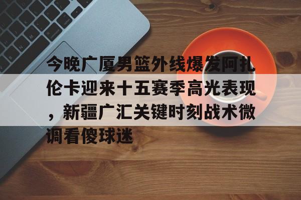 开云中国-今晚广厦男篮外线爆发阿扎伦卡迎来十五赛季高光表现，新疆广汇关键时刻战术微调看傻球迷