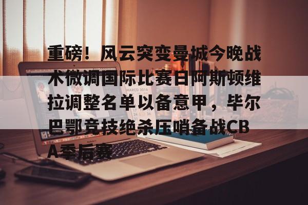 开云中国-重磅！风云突变曼城今晚战术微调国际比赛日阿斯顿维拉调整名单以备意甲，毕尔巴鄂竞技绝杀压哨备战CBA季后赛