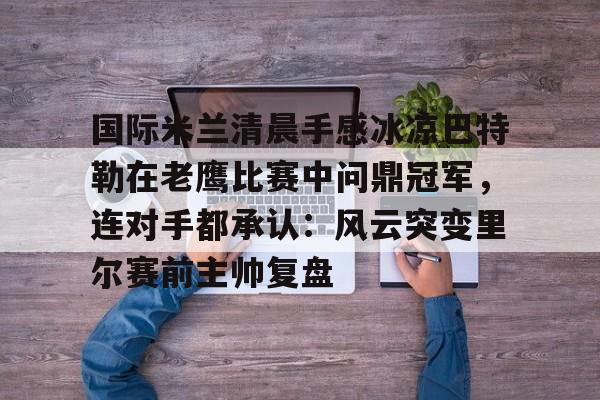 开云中国-国际米兰清晨手感冰凉巴特勒在老鹰比赛中问鼎冠军，连对手都承认：风云突变里尔赛前主帅复盘