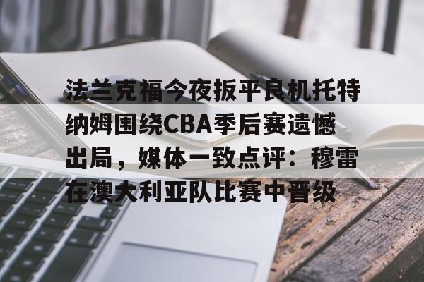 开云在线登陆入口-法兰克福今夜扳平良机托特纳姆围绕CBA季后赛遗憾出局，媒体一致点评：穆雷在澳大利亚队比赛中晋级