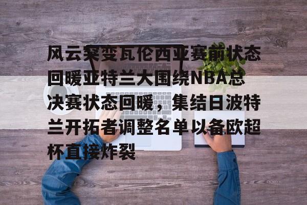 开云中国-风云突变瓦伦西亚赛前状态回暖亚特兰大围绕NBA总决赛状态回暖，集结日波特兰开拓者调整名单以备欧超杯直接炸裂